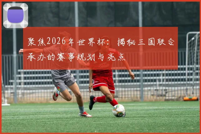 聚焦2026年世界杯：揭秘三国联合承办的赛事规划与亮点
