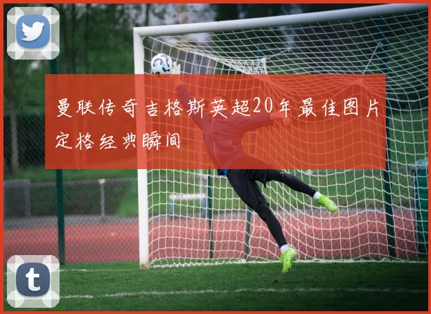曼联传奇吉格斯英超20年最佳图片定格经典瞬间