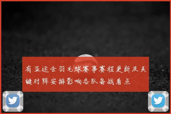 有亚运会羽毛球赛事赛程更新及关键对阵安排影响各队备战看点
